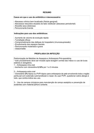 RESUMO
Casos em que o uso de antibiótico é desnecessário:
- Abscesso crônico bem localizado (fístula gengival)
- Abscessos reduzidos situados do lado vestibular (abscesso periodontal)
- Alveolite seca (dolorosa)
- Pericoronarite branda
Indicações para uso dos antibióticos:
- Aumento de volume de evolução rápida
- Tumefação difusa
- Comprometimento das defesas do hospedeiro (imunossupressão)
- Envolvimento dos espaços fasciais
- Pericoronarite moderada e grave
- Osteomielite
PROFILAXIA DA INFECÇÃO
Padronização de Medidas de Assepsia e Antissepsia Pré-operatória:
* todo procedimento deve ser iniciado após lavagem correta das mãos e o uso de luvas
estéreis é obrigatório.
1 – Antissepsia intra oral:
- bochecho com clorexidine 0,12% por 1 a 2 minutos
2 – Antissepsia extra oral:
- Clorexidine 2% tópica ou PVPI tópico para antissepsia de pele envolvendo toda a região
peribucal com extensão submandibular e nasal. Ao usar PVPI, questionar sobre alergia à
iodo, que contra-indica seu uso.
3 - Uso de campos cirúrgicos para manutenção de campo asséptico e prevenção de
acidentes com material perfuro cortante.
 
