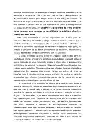 penicilina. Também houve um aumento no número de aeróbios e anaeróbios que são
resistentes à clindamicina. Este é um fator que dificulta o desenvolvimento de
recomendações/protocolos para terapia antibiótica em infecções orofaciais; no
entanto, o uso empírico de antibióticos na forma tradicional ainda permanece como
uma excelente opção em casos em que a realização de cultura e antibiograma não
são realizados. Desta forma, ao utilizarmos a prescrição de forma empírica,
nunca devemos nos esquecer da possibilidade de existência de micro-
organismos resistentes.
Outro ponto fundamental, é não nos esquecermos que a maior parte dos
antibióticos não tem a capacidade de atingir o interior do abscesso, uma vez que as
cavidades formadas no sítio infeccioso são avasculares. Portanto, a efetividade do
antibiótico é baseada na possibilidade de este entrar no abscesso. Neste ponto, fica
evidente a vantagem de se drenar precocemente os abscessos, possibilitando a
chegada do antibiótico em locais anteriormente sem vascularidade.
A terapia antibiótica específica contra um patógeno é estabelecida a partir dos
resultados de cultura e antibiograma. Entretanto, o resultado das culturas só é possível
após a realização de uma intervenção cirúrgica e alguns dias de processamento
laboratorial, e os pacientes normalmente não podem aguardar por este período pelo
início da terapia antibiótica. A terapia empírica para infecções dentárias é baseada no
conhecimento dos patógenos mais comuns colhidos em culturas de locais de
infecções orais. A penicilina continua sendo o antibiótico de escolha em pacientes
ambulatoriais com infecções odontogênicas quando não há história de alergia,
especialmente em infecções com duração inferior a 3 dias.
A clindamicina é o antibiótico de escolha para pacientes com alergia à
penicilina. Esta também pode ser considerada em infecções com duração superior a 3
dias, nas quais já poderá haver a prevalência de micro-organismos resistentes à
penicilina. Na classe de macrolídeos, a azitromicina tem a menor interação com outras
drogas e pode ser uma boa opção; porém, a resistência aos macrolídeos também tem
sido reportada com maior frequência. As cefalosporinas são consideradas boas
opções para tratamento de infecções orofaciais, mas, como as outras, foram relatados
com maior frequência a presença de micro-organismos produtores de
celalosporinases; além disso, devemos considerar a reação cruzada em pacientes
com alergia à penicilina. O metronidazol é uma excelente escolha para o combate a
micro-organismos anaeróbios obrigatórios e estudos atuais demonstram sua
efetividade em pacientes ambulatoriais, entretanto, ele ainda é mais utilizado em
pacientes internados e em combinação com outro antibiótico.
 