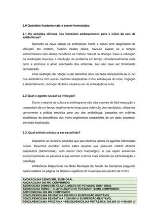 2.0 Questões fundamentais a serem formuladas:
2.1 Os achados clínicos nos fornecem embasamento para o início do uso de
antibióticos?
Somente se deve utilizar os antibióticos frente a casos com diagnóstico de
infecção. No entanto, mesmo nestes casos, deve-se avaliar se a terapia
antimicrobiana terá efeitos benéficos na história natural da doença. Caso a utilização
da medicação favoreça a resolução do problema em tempo consideravelmente mais
curto e promova o alívio acentuado dos sintomas, seu uso deve ser fortemente
considerado.
Uma avaliação de relação custo benefício deve ser feita comparando-se o uso
dos antibióticos com outras medidas terapêuticas como antissepsia do local, irrigação
e desbridamento, remoção do fator causal e uso de antissépticos orais.
2.2 Qual o agente causal da infecção?
Como o exame de cultura e antibiograma não são exames de fácil execução e
necessitam de um tempo relativamente longo para obtenção dos resultados, utilizamos
comumente a prática empírica para uso dos antibióticos, baseados em critérios
estatísticos da prevalência dos micro-organismos causadores de um dado processo,
em dada localização.
2.3. Qual antimicrobiano a ser escolhido?
Dispomos de diversos produtos que são eficazes contra os agentes infecciosos
bucais. Devemos escolher dentre estes aqueles que possuem melhor eficácia
terapêutica (bactericidas), com menor risco toxicológico, e que sejam acessíveis
economicamente ao paciente e que tenham a forma mais cômoda de administração e
posologia.
Antibióticos Disponíveis na Rede Municipal de Saúde de Campinas (segundo
dados listados na página da fármaco-vigilância do município em outubro de 2016)
AMOXACILINA 250MG/5ML SUSP ORAL
AMOXACILINA 500 MG COMPRIMIDO
AMOXICILINA 250MG/5ML CLAVULANATO DE POTASSIO SUSP ORAL
AMOXICILINA 500MG + CLAVULANATO DE POTÁSSIO 125MG COMPRIMIDO
AZITROMICINA 500 MG COMPRIMIDO
BENZILPENICILINA BENZATINA 600.000 UI SUSPENSÃO INJETÁVEL
BENZILPENICILINA BENZATINA 1.200.000 UI SUSPENSÃO INJETÁVEL
BENZILPENICILINA PROCAÍNA +BENZILPENICILINA POTÁSSICA 300.000 UI +100.000 UI
 
