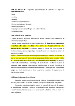 2.3.1. Há fatores do hospedeiro determinantes de escolha ou esquemas
especiais? Verificar.
- idade
- gravidez
- lactação
- insuficiência hepática e renal
- hipersensibilidade aos fármacos
- gravidade da doença
- terapia prévia da mesma infecção com antimicrobianos
- imunossupressão
2.3.2. Como deve ser prescrito:
- Prescrição escrita obrigatória, sem rasuras, legível, contendo instruções claras ao
paciente sobre a posologia.
- Atentar para a posologia e duração do tratamento. A duração normalmente é
estendida até dois ou três dias após o desaparecimento das
manifestações clínicas**. Pacientes tendem a utilizar de forma correta os
medicamentos que possuem posologia mais confortável, com redução no número de
aplicações/tomadas.
** caso o controle clínico da evolução do processo infeccioso por meio de consultas de
retorno não seja possível, recomenda-se a uso de antibiótico pelos períodos médios
de 7 a 10 dias, de acordo com a prática clínica anteriormente consagrada. No entanto,
é altamente recomendado a reavaliação do paciente em 1 ou 2 dias em caso de
infecções mais severas, para avaliação da efetividade da terapia (lembrar-se da
possibilidade de existência de bactérias resistentes). A orientação dos pacientes em
relação aos sinais e sintomas de alerta pode tornar o controle do agravamento da
infecção mais efetivo.
2.3.3 Associação de antimicrobianos:
Devemos sempre que possível lançar mão da monoterapia (menor custo,
menores possibilidades de reações adversas, impossibilidade de efeito antagônico).
Indica-se o uso de associações quando se necessita do aumento do espectro
de sensibilidade bacteriana, limitação da emergência de resistência bacteriana e
possibilidade de utilização de doses menores de cada antibiótico, evitando assim uma
maior toxicidade.
 