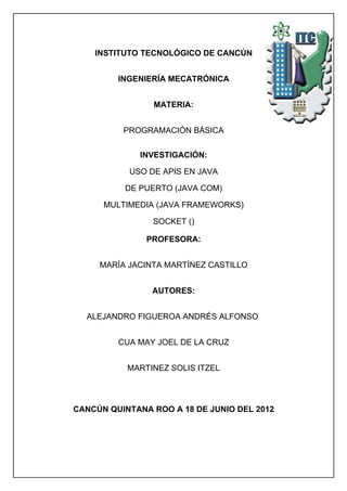 INSTITUTO TECNOLÓGICO DE CANCÚN


         INGENIERÍA MECATRÓNICA


                MATERIA:


          PROGRAMACIÓN BÁSICA


             INVESTIGACIÓN:

           USO DE APIS EN JAVA

          DE PUERTO (JAVA COM)

      MULTIMEDIA (JAVA FRAMEWORKS)

                SOCKET ()

               PROFESORA:


     MARÍA JACINTA MARTÍNEZ CASTILLO


                AUTORES:


  ALEJANDRO FIGUEROA ANDRÉS ALFONSO


         CUA MAY JOEL DE LA CRUZ


           MARTINEZ SOLIS ITZEL




CANCÚN QUINTANA ROO A 18 DE JUNIO DEL 2012
 