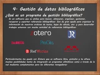 4. Gestión de datos bibliográficos
¿Qué es un programa de gestión bibliográfica?
   Es un software que se utiliza para buscar, almacenar, organizar, gestionar,
   recuperar y exportar referencias bibliográficas. Son de gran ayuda para organizar la
   información de nuestros archivos de texto, hojas de cálculo, etc. y para desarrollar
   trabajos extensos con mucha cantidad de referencias bibliográficas.




Particularmente me quedo con Zotero que es software libre, gratuito y te ofrece
muchas posibilidades tanto de integración en programas ofimáticos como a través de la
red mediante complementos para los diferentes navegadores.
 