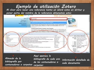Ejemplo de utilización Zotero
 Al clicar para hacer una referencia tanto en Word como en Writer y
 poner parte del nombre de la referencia obtenemos esto:




                        Aquí aparece la
Almacén de la           bibliografía de cada uno Información detallada de
bibliografía por        de los contenedores o    cada documento
contenedores o carpetas carpetas.
 