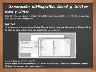 Generación bibliografías Word y Writer
Word y Writer
Insertar citas en Word y Writer con Zotero es muy sencillo a través de las opciones
que Zotero nos proporciona.

Writer
Si utilizamos la herramienta bibliográfica de Writer hay que almacenar la bibliografía en
la base de datos, bien para ese documento en concreto,




o en la base de datos general:
Pulsar sobre Herramientas>Base de datos bibliográfica, seleccionar Insertar>Registro.
Rellenar los campos del nuevo registro.
 