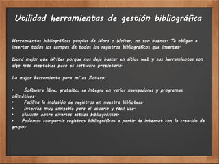 Utilidad herramientas de gestión bibliográfica

Herramientas bibliográficas propias de Word o Writer, no son buenas. Te obligan a
insertar todos los campos de todos los registros bibliográficos que insertes.

Word mejor que Writer porque nos deja buscar en sitios web y sus herramientas son
algo más aceptables pero es software propietario.

La mejor herramienta para mí es Zotero:

•    Software libre, gratuito, se integra en varios navegadores y programas
ofimáticos.
•    Facilita la inclusión de registros en nuestra biblioteca.
•    Interfaz muy amigable para el usuario y fácil uso.
•   Elección entre diversos estilos bibliográficos.
•   Podemos compartir registros bibliográficos a partir de internet con la creación de
grupos.
 