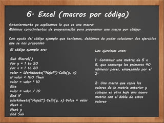 6. Excel (macros por código)
Anteriormente ya explicamos lo que es una macro.
Mínimos conocimientos de programación para programar una macro por código.

Con ayuda del código ejemplo que teníamos, debíamos de poder solucionar dos ejercicios
que se nos proponían.
El código ejemplo era:                            Los ejercicios eran:

Sub Macro1()                                      1. Construir una matriz de 5 x
For y = 1 to 20                                   8, que contenga los primeros 40
For x = 1 to 20                                   números pares, empezando por el
valor = Worksheets("Hoja1").Cells(y, x)           2.
If valor < 100 Then
valor = valor * 10                                2. Una macro que copie los
Else                                              valores de la matriz anterior y
valor = valor / 10                                coloque en otra hoja una nueva
End if                                            matriz con el doble de estos
Worksheets("Hoja2").Cells(y, x).Value = valor     valores.
Next x
Next y
End Sub
 
