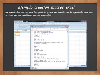 Ejemplo creación macros excel
He creado dos macros para los ejercicios y una vez creadas las he ejecutado para que
se vean que los resultados son los esperados:


                       Y este es el código de ambos ejercicios:
 