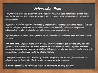 Valoración final
Las prácticas han sido relativamente sencillas. Quizá la más complicada puede haber
sido la de macros por código en excel si no se tienen unos conocimientos básicos de
programación.

Ayudan a recordar algunos conceptos y mecanismos olvidados en cierto modo. También
han servido para aprender otras cosas como, por ejemplo, sobre los programas
bibliográficos. Había trabajado con ellos pero muy generalmente.

Algunas prácticas como, por ejemplo, la de formatos de ficheros eran tediosas y algo
extensas.

Por otro lado, Impress tiene una interfaz menos amigable que Powerpoint, con las
opciones más escondidas, se tarda tiempo en encontrar las cosas, algunas opciones
parecidas aparecen en cuadros de diálogo diferentes y cada vez que se vuelve a abrir la
presentación se descoloca todo de alguna manera.

Powerpoint consume más recursos y cuando cargamos mucho una presentación se
adquiere cierta lentitud. Mucho mejor Impress en este aspecto.

A rasgos generales, la valoración sobre la asignatura es muy positiva.
 
