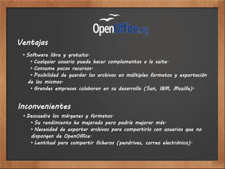 Ventajas
 • Software libre y gratuito.
    • Cualquier usuario puede hacer complementos a la suite.
    • Consume pocos recursos.
    • Posibilidad de guardar los archivos en múltiples formatos y exportación
   de los mismos.
    • Grandes empresas colaboran en su desarrollo (Sun, IBM, Mozilla).


Inconvenientes
 • Descuadra los márgenes y formatos.
    • Su rendimiento ha mejorado pero podría mejorar más.
    • Necesidad de exportar archivos para compartirlo con usuarios que no
    dispongan de OpenOffice.
    • Lentitud para compartir ficheros (pendrives, correo electrónico).
 
