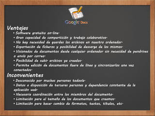 Ventajas
  • Software gratuito on-line.
  • Gran capacidad de compartición y trabajo colaborativo.
  • No hay necesidad de guardas los archivos en nuestro ordenador.
  • Exportación de ficheros y posibilidad de descarga de los mismos.
  • Visionados de documentos desde cualquier ordenador sin necesidad de pendrives
  o envío por correo.
  • Posibilidad de subir archivos ya creados.
  • Permite edición de documentos fuera de línea y sincronizarlos una vez
  conectados.
Inconvenientes
  • Desconocido por muchas personas todavía.
  • Datos a disposición de terceras personas y dependencia constante de la
  aplicación web.
  • Necesaria coordinación entre los miembros del documento.
  • Limitación para el tamaño de los documentos que creamos.
  • Limitación para hacer cambio de formatos, textos, títulos, etc.
 