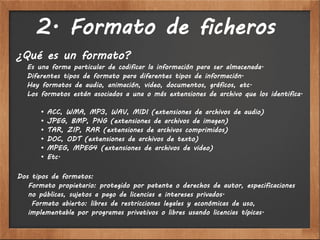 2. Formato de ficheros
¿Qué es un formato?
  Es una forma particular de codificar la información para ser almacenada.
  Diferentes tipos de formato para diferentes tipos de información.
  Hay formatos de audio, animación, video, documentos, gráficos, etc.
  Los formatos están asociados a una o más extensiones de archivo que los identifica.

       •   ACC, WMA, MP3, WAV, MIDI (extensiones de archivos de audio)
       •   JPEG, BMP, PNG (extensiones de archivos de imagen)
       •   TAR, ZIP, RAR (extensiones de archivos comprimidos)
       •   DOC, ODT (extensiones de archivos de texto)
       •   MPEG, MPEG4 (extensiones de archivos de video)
       •   Etc.

Dos tipos de formatos:
   Formato propietario: protegido por patente o derechos de autor, especificaciones
   no públicas, sujetos a pago de licencias e intereses privados.
    Formato abierto: libres de restricciones legales y económicas de uso,
   implementable por programas privativos o libres usando licencias típicas.
 