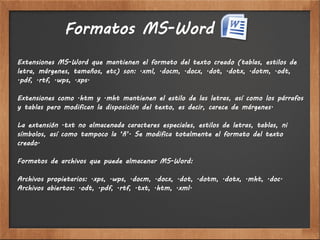 Formatos MS-Word
Extensiones MS-Word que mantienen el formato del texto creado (tablas, estilos de
letra, márgenes, tamaños, etc) son: .xml, .docm, .docx, .dot, .dotx, .dotm, .odt,
.pdf, .rtf, .wps, .xps.

Extensiones como .htm y .mht mantienen el estilo de las letras, así como los párrafos
y tablas pero modifican la disposición del texto, es decir, carece de márgenes.

La extensión .txt no almacenada caracteres especiales, estilos de letras, tablas, ni
símbolos, así como tampoco la ‘ñ’. Se modifica totalmente el formato del texto
creado.

Formatos de archivos que puede almacenar MS-Word:

Archivos propietarios: .xps, .wps, .docm, .docx, .dot, .dotm, .dotx, .mht, .doc.
Archivos abiertos: .odt, .pdf, .rtf, .txt, .htm, .xml.
 