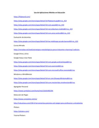 Uso de Aplicaciones Móviles en Educación
https://flipboard.com/
https://play.google.com/store/apps/details?id=flipboard.app&hl=es_419
https://play.google.com/store/apps/details?id=com.waze&hl=es_419
https://play.google.com/store/apps/details?id=net.slideshare.mobile&hl=es_419
https://play.google.com/store/apps/details?id=com.prezi.android&hl=es_419
Evaluación de docentes
https://play.google.com/store/apps/details?id=tw.mobileapp.qrcode.banner&hl=es_419
Cursos Miriada
https://miriadax.net/web/estrategias-metodologicas-para-el-docente-e-learning-5-edicion-
Google Drive y otros
Google Keep o Ever Note
https://play.google.com/store/apps/details?id=com.google.android.keep&hl=es
https://play.google.com/store/apps/details?id=com.evernote&hl=es
https://play.google.com/store/apps/details?id=com.microsoft.office.onenote&hl=es
Mindomo o MindMeister
https://play.google.com/store/apps/details?id=air.com.EXswap.Mindomo&hl=es
https://play.google.com/store/apps/details?id=com.meisterlabs.mindmeister&hl=es
Agregador Personal
https://www.symbaloo.com/home/mix/13eOcMZU9A
Detección de Plagio
https://www.compilatio.net/es/
http://robustiana.com/236-6-herramientas-gratuitas-anti-plagio-para-profesores-y-estudiantes
Plickers
https://plickers.com/
Tutorial Plickers
 