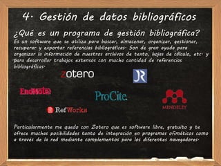 4. Gestión de datos bibliográficos
¿Qué es un programa de gestión bibliográfica?
Es un software que se utiliza para buscar, almacenar, organizar, gestionar,
recuperar y exportar referencias bibliográficas. Son de gran ayuda para
organizar la información de nuestros archivos de texto, hojas de cálculo, etc. y
para desarrollar trabajos extensos con mucha cantidad de referencias
bibliográficas.




Particularmente me quedo con Zotero que es software libre, gratuito y te
ofrece muchas posibilidades tanto de integración en programas ofimáticos como
a través de la red mediante complementos para los diferentes navegadores.
 