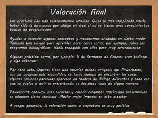 Valoración final
Las prácticas han sido relativamente sencillas. Quizá la más complicada puede
haber sido la de macros por código en excel si no se tienen unos conocimientos
básicos de programación.

Ayudan a recordar algunos conceptos y mecanismos olvidados en cierto modo.
También han servido para aprender otras cosas como, por ejemplo, sobre los
programas bibliográficos. Había trabajado con ellos pero muy generalmente.

Algunas prácticas como, por ejemplo, la de formatos de ficheros eran tediosas
y algo extensas.

Por otro lado, Impress tiene una interfaz menos amigable que Powerpoint,
con las opciones más escondidas, se tarda tiempo en encontrar las cosas,
algunas opciones parecidas aparecen en cuadros de diálogo diferentes y cada vez
que se vuelve a abrir la presentación se descoloca todo de alguna manera.

Powerpoint consume más recursos y cuando cargamos mucho una presentación
se adquiere cierta lentitud. Mucho mejor Impress en este aspecto.

A rasgos generales, la valoración sobre la asignatura es muy positiva.
 