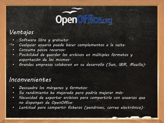 Ventajas
 •   Software libre y gratuito.
 •   Cualquier usuario puede hacer complementos a la suite.
 •   Consume pocos recursos.
 •   Posibilidad de guardar los archivos en múltiples formatos y
     exportación de los mismos.
 •   Grandes empresas colaboran en su desarrollo (Sun, IBM, Mozilla).


Inconvenientes
 •   Descuadra los márgenes y formatos.
 •   Su rendimiento ha mejorado pero podría mejorar más.
 •   Necesidad de exportar archivos para compartirlo con usuarios que
     no dispongan de OpenOffice.
 •   Lentitud para compartir ficheros (pendrives, correo electrónico).
 