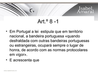 Art.º 8 -1
• Em Portugal a lei estipula que em território
  nacional, a bandeira portuguesa «quando
  desfraldada com outras bandeiras portuguesas
  ou estrangeiras, ocupará sempre o lugar de
  honra, de acordo com as normas protocolares
  em vigor».
• E acrescenta que
 