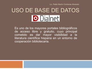 Lic. Pablo Martín Contreras Alvarado



USO DE BASE DE DATOS


Es uno de los mayores portales bibliográficos
de acceso libre y gratuito, cuyo principal
cometido es dar mayor visibilidad a la
literatura científica hispana en un entorno de
cooperación bibliotecaria.
 