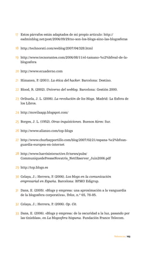 17 Estos párrafos están adaptados de mi propio artículo: http://
   eadminblog.net/post/2006/09/29/no-son-los-blogs-sino-las-blogosferas

18 http://technorati.com/weblog/2007/04/328.html

19 http://www.tecnorantes.com/2006/08/11/el-tamano-%c2%bfreal-de-la-
   blogosfera

20 http://www.ecuaderno.com

21 Himanen, P. (2001). La ética del hacker. Barcelona: Destino.

22 Blood, R. (2002). Universo del weblog. Barcelona: Gestión 2000.

23 Orihuela, J. L. (2006). La revolución de los blogs. Madrid: La Esfera de
   los Libros.

24 http://movilaapp.blogspot.com/

25 Borges, J. L. (1952). Otras inquisiciones. Buenos Aires: Sur.

26 http://www.alianzo.com/top-blogs

27 http://www.churbayportillo.com/blog/2007/02/21/espana-%c2%bfvan-
   guardia-europea-en-internet

28 http://www.harrisinteractive.fr/news/pubs/
   CommuniquedePresseNovatris_NetObserver_Juin2006.pdf

29 http://top.blogs.es

30 Celaya, J.; Herrera, P. (2006). Los blogs en la comunicación
   empresarial en España. Barcelona: BPMO Edigrup.

31 Dans, E. (2005). «Blogs y empresa: una aproximación a la vanguardia
   de la blogosfera corporativa», Telos, n.º 65, 78-85.

32 Celaya, J.; Herrera, P. (2006). Op. Cit.

33 Dans, E. (2006). «Blogs y empresa: de la oscuridad a la luz, pasando por
   las tinieblas», en La blogosfera hispana. Fundación France Telecom.




                                                                   Referencias / 103
 