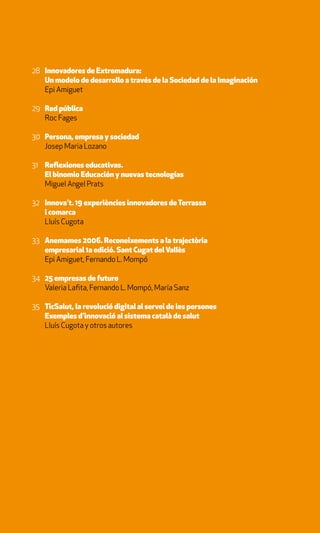28 Innovadores de Extremadura:
   Un modelo de desarrollo a través de la Sociedad de la Imaginación
   Epi Amiguet

29 Red pública
   Roc Fages

30 Persona, empresa y sociedad
   Josep Maria Lozano

31 Reflexiones educativas.
   El binomio Educación y nuevas tecnologías
   Miguel Angel Prats

32 Innova’t. 19 experiències innovadores de Terrassa
   i comarca
   Lluís Cugota

33 Anemames 2006. Reconeixements a la trajectòria
   empresarial 1a edició. Sant Cugat del Vallès
   Epi Amiguet, Fernando L. Mompó

34 25 empresas de futuro
   Valeria Lafita, Fernando L. Mompó, María Sanz

35 TicSalut, la revolució digital al servei de les persones
   Exemples d’innovació al sistema català de salut
   Lluís Cugota y otros autores
 