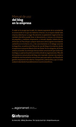 Manual de uso
del blog
en la empresa

A nadie se le escapa que la web 2.0, máximo exponente de la sociedad de
la conversación en la que nos hallamos inmersos, es un espacio donde toda
empresa debe buscar su lugar. No obstante, la apabullante magnitud de esa
realidad cibernética puede llevar al desconcierto, o incluso a la reticencia,
de pequeños y medianos empresarios, a menudo alejados todavía de esa
dimensión 2.0. Para disipar cualquier duda acerca de la urgente necesidad de
zambullirse en el entorno 2.0, y más concretamente en el diálogo social de
la blogosfera, se publica este Manual de uso del blog en la empresa, donde
el experto en innovación Alberto Ortiz de Zárate Tercero desgrana, de forma
amena y accesible, los entresijos de esa red de comunicación que conforman
los blogs y su aplicación práctica en el día a día de las organizaciones. Más allá
de la potencia comunicativa del blog, este inspirador volumen nos revela la
utilidad de esta herramienta como primer paso para aplicar una filosofía de
gestión empresarial más abierta, transparente y democrática, que sin duda
acabará redundando favorablemente en nuestros beneficios.




Av. Icària 205 - 08005, Barcelona - Tel.+34 93 224 01 50 - info@infonomia.com
 