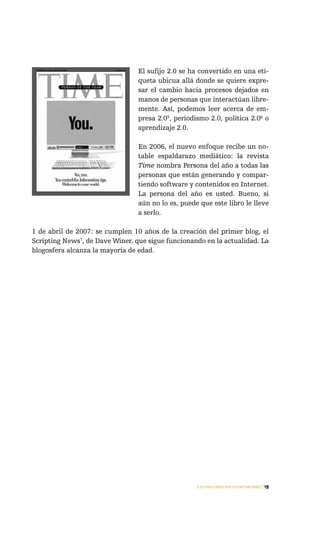 El sufijo 2.0 se ha convertido en una eti-
                                 queta ubicua allá donde se quiere expre-
                                 sar el cambio hacia procesos dejados en
                                 manos de personas que interactúan libre-
                                 mente. Así, podemos leer acerca de em-
                                 presa 2.05, periodismo 2.0, política 2.06 o
                                 aprendizaje 2.0.

                                 En 2006, el nuevo enfoque recibe un no-
                                 table espaldarazo mediático: la revista
                                 Time nombra Persona del año a todas las
                                 personas que están generando y compar-
                                 tiendo software y contenidos en Internet.
                                 La persona del año es usted. Bueno, si
                                 aún no lo es, puede que este libro le lleve
                                 a serlo.

1 de abril de 2007: se cumplen 10 años de la creación del primer blog, el
Scripting News7, de Dave Winer, que sigue funcionando en la actualidad. La
blogosfera alcanza la mayoría de edad.




                                                    Los mercados son conversaciones / 19
 