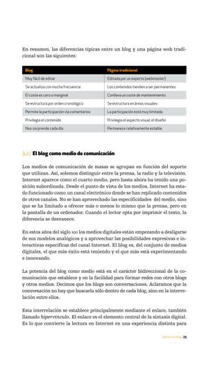 En resumen, las diferencias típicas entre un blog y una página web tradi-
cional son las siguientes:

 Blog                                       Página tradicional

 Muy fácil de editar                        Editada por un experto (webmaster)

 Se actualiza con mucha frecuencia          Los contenidos tienden a ser permanentes

 El coste es cero o marginal                Conlleva un coste de mantenimiento

 Se estructura por orden cronológico        Se estructura en áreas visuales

 Permite la participación vía comentarios   La participación está muy limitada

 Privilegia el contenido                    Privilegia el aspecto visual, el diseño

 Nos sorprende cada día                     Permanece relativamente estable




3.2 / El blog como medio de comunicación

Los medios de comunicación de masas se agrupan en función del soporte
que utilizan. Así, solemos distinguir entre la prensa, la radio y la televisión.
Internet aparece como el cuarto medio, pero hasta ahora ha tenido una po-
sición subordinada. Desde el punto de vista de los medios, Internet ha esta-
do funcionado como un canal electrónico donde se han replicado contenidos
de otros canales. No se han aprovechado las especificidades del medio, sino
que se ha limitado a ofrecer más o menos lo mismo que la prensa, pero en
la pantalla de un ordenador. Cuando el lector opta por imprimir el texto, la
diferencia se desvanece.

En estos años del siglo xxi los medios digitales están empezando a desligarse
de sus modelos analógicos y a aprovechar las posibilidades expresivas e in-
teractivas específicas del canal Internet. El blog es, del conjunto de medios
digitales, el que más éxito está teniendo y el que más está experimentando
e innovando.

La potencia del blog como medio está en el carácter bidireccional de la co-
municación que establece y en la facilidad para formar redes con otros blogs
y otros medios. Decimos que los blogs son conversaciones. Aclaramos que la
conversación no hay que buscarla sólo dentro de cada blog, sino en la interre-
lación entre ellos.

Esta interrelación se establece principalmente mediante el enlace, también
llamado hipervínculo. El enlace es el elemento central de la sintaxis digital.
Es lo que convierte la lectura en Internet en una experiencia distinta para

                                                                                Qué es un blog / 23
 