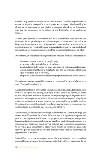 cada lector y para el propio lector en cada ocasión. Cuando uno pincha en un
enlace prosigue la navegación en otra parte: en otro post del mismo blog, en
el blog de otra persona, en una página web convencional, en un documento
que hay que descargar, en un vídeo, en una fotografía, en un archivo de
sonido...

El otro gran elemento conversacional es el comentario, que permite que
cualquier lector pueda dejar su opinión o aportar otras ideas. No todos los
blogs admiten comentarios, y algunos sólo permiten los comentarios a un
grupo de usuarios restringido, pero la mayoría tiene abierta esa posibilidad.
Muchos blogueros consideran que un blog sin comentarios no es un blog.

Por lo tanto, la conversación blogosférica se produce mediante mecanismos:

     · internos: comentarios en el propio blog,
     · externos: enlaces desde/hacia otros blogs,
     · no vinculados: referencias en otros blogs que no enlazan con el nuestro,
     · automáticos: trackbacks y pingbacks que nos informan de otros blogs
       que conversan con el nuestro,
     · etiquetas: clasificación de contenidos que puede coincidir con la nuestra.

En todos estos casos es posible rastrear la conversación. Más adelante vere-
mos cómo podemos hacerlo.

Los profesionales del periodismo están debatiendo apasionadamente acerca
de hasta qué punto es el blog un nuevo medio, cuál es su mérito, si puede
suplir a la prensa, si ofrece o no más ventajas que peligros. Dejaremos esta
discusión al margen de este libro. Simplemente diremos que el blog tiende
a ofrecer opinión en primera persona, no información en sentido estricto.
Pero también es posible defender que la prensa, tal como la conocemos hoy
en día, ofrece más opinión que información objetiva.

En todo caso, la evolución de los blogs es impredecible. Ya existen blogs que
tratan específicamente de ofrecer información, con iguales o mayores exi-
gencias que la prensa tradicional. Un grupo de jóvenes blogueros españoles
ha creado Bottup8, una plataforma para realizar periodismo ciudadano, a la
que cualquier particular puede enviar noticias que se someten a un conjun-
to de reglas para garantizar la objetividad. Existe un consejo de redacción
que vela por el cumplimiento de las normas y que clasifica el material en
información u opinión.

La facilidad con la que se integran los archivos multimedia con el texto hace
que un blog sea al mismo tiempo prensa, radio, televisión... y más cosas. En un

24 / Manual de uso del blog en la empresa
 