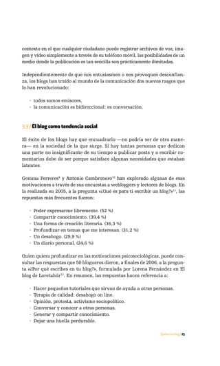 contexto en el que cualquier ciudadano puede registrar archivos de voz, ima-
gen y vídeo simplemente a través de su teléfono móvil, las posibilidades de un
medio donde la publicación es tan sencilla son prácticamente ilimitadas.

Independientemente de que nos entusiasmen o nos provoquen desconfian-
za, los blogs han traído al mundo de la comunicación dos nuevos rasgos que
lo han revolucionado:

   · todos somos emisores,
   · la comunicación es bidireccional: es conversación.



3.3 / El blog como tendencia social

El éxito de los blogs hay que encuadrarlo —no podría ser de otra mane-
ra— en la sociedad de la que surge. Si hay tantas personas que dedican
una parte no insignificante de su tiempo a publicar posts y a escribir co-
mentarios debe de ser porque satisface algunas necesidades que estaban
latentes.

Gemma Ferreres9 y Antonio Cambronero10 han explorado algunas de esas
motivaciones a través de sus encuestas a webloggers y lectores de blogs. En
la realizada en 2005, a la pregunta «¿Qué es para ti escribir un blog?»11, las
repuestas más frecuentes fueron:

   ·   Poder expresarme libremente. (52 %)
   ·   Compartir conocimiento. (39,4 %)
   ·   Una forma de creación literaria. (36,3 %)
   ·   Profundizar en temas que me interesan. (31,2 %)
   ·   Un desahogo. (25,9 %)
   ·   Un diario personal. (24,6 %)

Quien quiera profundizar en las motivaciones psicosociológicas, puede con-
sultar las respuestas que 50 blogueros dieron, a finales de 2006, a la pregun-
ta «¿Por qué escribes en tu blog?», formulada por Lorena Fernández en El
blog de Loretahúr12. En resumen, las respuestas hacen referencia a:

   ·   Hacer pequeños tutoriales que sirvan de ayuda a otras personas.
   ·   Terapia de calidad: desahogo on line.
   ·   Opinión, protesta, activismo sociopolítico.
   ·   Conversar y conocer a otras personas.
   ·   Generar y compartir conocimiento.
   ·   Dejar una huella perdurable.

                                                                  Qué es un blog / 25
 