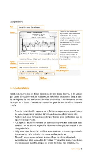 Un ejemplo16:

Post


Imagen




al post
completo
                                                         resumen
etiquetas                                                del post

                                                   autor, fecha y hora


             enlace a              otras
             comentarios           utilidades




3.4.3 / La barra lateral

Prácticamente todos los blogs disponen de una barra lateral, o de varias,
que viene a ser, junto con la cabecera, la parte más estable del blog, y don-
de se dispone de una serie de utilidades y servicios. Los elementos que se
incluyen en la barra o barras varían mucho, pero ésta es una lista bastante
común:

       · Zona de presentación y contacto: enlaces a una presentación del blog o
         de la persona que lo escribe, dirección de correo electrónico, etc.
       · Archivo del blog: forma de acceder por fechas a los contenidos que no
         aparecen en portada.
       · Categorías: muchos editores de contenidos permiten clasificar cada
         entrada. En este caso, es posible listar todas las que pertenecen a una
         categoría dada.
       · Etiquetas: otra forma de clasificación menos estructurada, que consis-
         te en asociar cada entrada con una o varias palabras.
       · Blogroll: selección de enlaces a otros blogs y a otros sitios web.
       · Actividad del blog: contador de visitas y visitantes, número de blogs
         que enlazan al nuestro, mapas de sitios de donde nos enlazan, etc.

                                                                         Qué es un blog / 29
 