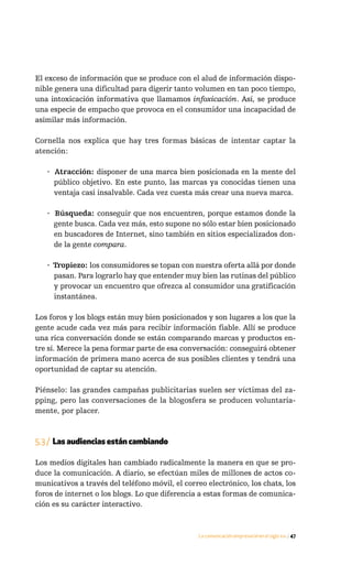 El exceso de información que se produce con el alud de información dispo-
nible genera una dificultad para digerir tanto volumen en tan poco tiempo,
una intoxicación informativa que llamamos infoxicación. Así, se produce
una especie de empacho que provoca en el consumidor una incapacidad de
asimilar más información.

Cornella nos explica que hay tres formas básicas de intentar captar la
atención:

   · Atracción: disponer de una marca bien posicionada en la mente del
     público objetivo. En este punto, las marcas ya conocidas tienen una
     ventaja casi insalvable. Cada vez cuesta más crear una nueva marca.

   · Búsqueda: conseguir que nos encuentren, porque estamos donde la
     gente busca. Cada vez más, esto supone no sólo estar bien posicionado
     en buscadores de Internet, sino también en sitios especializados don-
     de la gente compara.

   · Tropiezo: los consumidores se topan con nuestra oferta allá por donde
     pasan. Para lograrlo hay que entender muy bien las rutinas del público
     y provocar un encuentro que ofrezca al consumidor una gratificación
     instantánea.

Los foros y los blogs están muy bien posicionados y son lugares a los que la
gente acude cada vez más para recibir información fiable. Allí se produce
una rica conversación donde se están comparando marcas y productos en-
tre sí. Merece la pena formar parte de esa conversación: conseguirá obtener
información de primera mano acerca de sus posibles clientes y tendrá una
oportunidad de captar su atención.

Piénselo: las grandes campañas publicitarias suelen ser víctimas del za-
pping, pero las conversaciones de la blogosfera se producen voluntaria-
mente, por placer.



5.3 / Las audiencias están cambiando

Los medios digitales han cambiado radicalmente la manera en que se pro-
duce la comunicación. A diario, se efectúan miles de millones de actos co-
municativos a través del teléfono móvil, el correo electrónico, los chats, los
foros de internet o los blogs. Lo que diferencia a estas formas de comunica-
ción es su carácter interactivo.



                                                La comunicación empresarial en el siglo xxi / 47
 