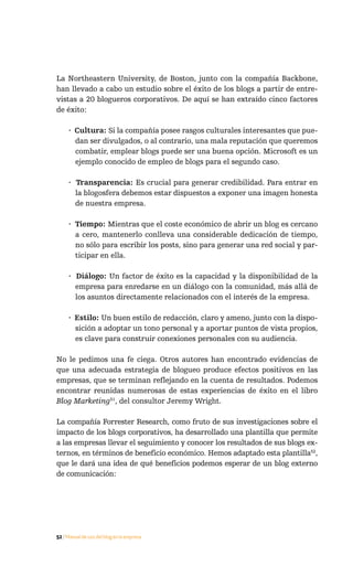 La Northeastern University, de Boston, junto con la compañía Backbone,
han llevado a cabo un estudio sobre el éxito de los blogs a partir de entre-
vistas a 20 blogueros corporativos. De aquí se han extraído cinco factores
de éxito:

     · Cultura: Si la compañía posee rasgos culturales interesantes que pue-
       dan ser divulgados, o al contrario, una mala reputación que queremos
       combatir, emplear blogs puede ser una buena opción. Microsoft es un
       ejemplo conocido de empleo de blogs para el segundo caso.

     · Transparencia: Es crucial para generar credibilidad. Para entrar en
       la blogosfera debemos estar dispuestos a exponer una imagen honesta
       de nuestra empresa.

     · Tiempo: Mientras que el coste económico de abrir un blog es cercano
       a cero, mantenerlo conlleva una considerable dedicación de tiempo,
       no sólo para escribir los posts, sino para generar una red social y par-
       ticipar en ella.

     · Diálogo: Un factor de éxito es la capacidad y la disponibilidad de la
       empresa para enredarse en un diálogo con la comunidad, más allá de
       los asuntos directamente relacionados con el interés de la empresa.

     · Estilo: Un buen estilo de redacción, claro y ameno, junto con la dispo-
       sición a adoptar un tono personal y a aportar puntos de vista propios,
       es clave para construir conexiones personales con su audiencia.

No le pedimos una fe ciega. Otros autores han encontrado evidencias de
que una adecuada estrategia de blogueo produce efectos positivos en las
empresas, que se terminan reflejando en la cuenta de resultados. Podemos
encontrar reunidas numerosas de estas experiencias de éxito en el libro
Blog Marketing51, del consultor Jeremy Wright.

La compañía Forrester Research, como fruto de sus investigaciones sobre el
impacto de los blogs corporativos, ha desarrollado una plantilla que permite
a las empresas llevar el seguimiento y conocer los resultados de sus blogs ex-
ternos, en términos de beneficio económico. Hemos adaptado esta plantilla52,
que le dará una idea de qué beneficios podemos esperar de un blog externo
de comunicación:




52 / Manual de uso del blog en la empresa
 