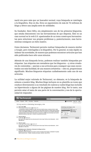 nació era poco más que un buscador normal, cuya búsqueda se restringía
a la blogosfera. Hoy en día, lleva un seguimiento de más de 72 millones de
blogs y ofrece una amplia serie de utilidades.

Su fundador, Dave Sifry, era simplemente uno de los primeros blogueros,
que estaba descontento con las herramientas de que disponía. Éste es un
caso normal en la web 2.0: apasionados de un tema construyen herramien-
tas para solucionar sus propios problemas y, posteriormente, esas herra-
mientas consiguen un éxito masivo.

Como decíamos, Technorati permite realizar búsquedas de manera similar
a Google, pero restringidas a la blogosfera. Por lo general, es más rápido en
indexar las novedades, de manera que podemos encontrar artículos que han
sido publicados hace sólo unos minutos.

Además de una búsqueda bruta, podemos realizar también búsquedas por
etiquetas. Las etiquetas son metadatos que los blogueros —y otros creado-
res de contenidos— asocian a sus artículos para conseguir que sean encon-
trados con más facilidad, de una manera semántica —esto es, proporcionan
significado. Muchos blogueros etiquetan cuidadosamente cada uno de sus
artículos.

La utilidad mejor valorada de Technorati, no obstante, es la búsqueda de
enlaces a nuestro blog. Muchos blogs incluyen en su plantilla un icono que
conduce directamente a un resultado de cuántos y cuáles blogs han incluido
un hipervínculo a alguna de las páginas de nuestro blog. Por lo tanto, nos
permite estar al tanto de una parte de la conversación y nos da la oportu-
nidad de responder.

Podemos ver un ejemplo referido al blog Marketing, tecnología y vida54:

Como vemos en la imagen, podemos conocer:

     ·   La autoridad —un índice de la importancia— de nuestro blog. (35)
     ·   Cuántos enlaces llegan a nuestro blog. (169)
     ·   Cuántos blogs diferentes nos enlazan. (32 en los últimos seis meses)
     ·   La relevancia de nuestro blog. (176.480 en el ranking)
     ·   Quiénes nos enlazan.
     ·   La autoridad de quienes nos enlazan.

Otros buscadores de blogs populares, algunos de los cuales ofrecen servicios
adicionales, son:



58 / Manual de uso del blog en la empresa
 
