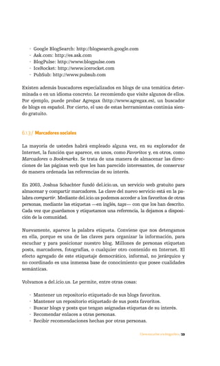 ·   Google BlogSearch: http://blogsearch.google.com
   ·   Ask.com: http://es.ask.com
   ·   BlogPulse: http://www.blogpulse.com
   ·   IceRocket: http://www.icerocket.com
   ·   PubSub: http://www.pubsub.com

Existen además buscadores especializados en blogs de una temática deter-
minada o en un idioma concreto. Le recomiendo que visite algunos de ellos.
Por ejemplo, puede probar Agregax (http://www.agregax.es), un buscador
de blogs en español. Por cierto, el uso de estas herramientas continúa sien-
do gratuito.



6.1.3 / Marcadores sociales

La mayoría de ustedes habrá empleado alguna vez, en su explorador de
Internet, la función que aparece, en unos, como Favoritos y, en otros, como
Marcadores o Bookmarks. Se trata de una manera de almacenar las direc-
ciones de las páginas web que les han parecido interesantes, de conservar
de manera ordenada las referencias de su interés.

En 2003, Joshua Schachter fundó del.icio.us, un servicio web gratuito para
almacenar y compartir marcadores. La clave del nuevo servicio está en la pa-
labra compartir. Mediante del.icio.us podemos acceder a los favoritos de otras
personas, mediante las etiquetas —en inglés, tags— con que los han descrito.
Cada vez que guardamos y etiquetamos una referencia, la dejamos a disposi-
ción de la comunidad.

Nuevamente, aparece la palabra etiqueta. Conviene que nos detengamos
en ella, porque es una de las claves para organizar la información, para
escuchar y para posicionar nuestro blog. Millones de personas etiquetan
posts, marcadores, fotografías, o cualquier otro contenido en Internet. El
efecto agregado de este etiquetaje democrático, informal, no jerárquico y
no coordinado es una inmensa base de conocimiento que posee cualidades
semánticas.

Volvamos a del.icio.us. Le permite, entre otras cosas:

   ·   Mantener un repositorio etiquetado de sus blogs favoritos.
   ·   Mantener un repositorio etiquetado de sus posts favoritos.
   ·   Buscar blogs y posts que tengan asignadas etiquetas de su interés.
   ·   Recomendar enlaces a otras personas.
   ·   Recibir recomendaciones hechas por otras personas.

                                                         Cómo escuchar a la blogosfera / 59
 