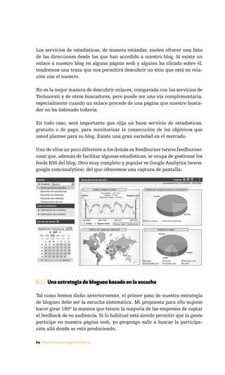 Los servicios de estadísticas, de manera estándar, suelen ofrecer una lista
de las direcciones desde las que han accedido a nuestro blog. Si existe un
enlace a nuestro blog en alguna página web y alguien ha clicado sobre él,
tendremos una traza que nos permitirá descubrir un sitio que está en rela-
ción con el nuestro.

No es la mejor manera de descubrir enlaces, comparada con los servicios de
Technorati y de otros buscadores, pero puede ser una vía complementaria,
especialmente cuando un enlace procede de una página que nuestro busca-
dor no ha indexado todavía.

En todo caso, será importante que elija un buen servicio de estadísticas,
gratuito o de pago, para monitorizar la consecución de los objetivos que
usted plantee para su blog. Existe una gran variedad en el mercado.

Uno de ellos un poco diferente a los demás es Feedburner (www.feedburner.
com) que, además de facilitar algunas estadísticas, se ocupa de gestionar los
feeds RSS del blog. Otro muy completo y popular es Google Analytics (www.
google.com/analytics), del que ofrecemos una captura de pantalla:




6.2 / Una estrategia de blogueo basada en la escucha

Tal como hemos dicho anteriormente, el primer paso de nuestra estrategia
de blogueo debe ser la escucha sistemática. Mi propuesta para ello supone
hacer girar 180º la manera que tienen la mayoría de las empresas de captar
el feedback de su audiencia. Si lo habitual está siendo permitir que la gente
participe en nuestra página web, yo propongo salir a buscar la participa-
ción allá donde se está produciendo.

64 / Manual de uso del blog en la empresa
 