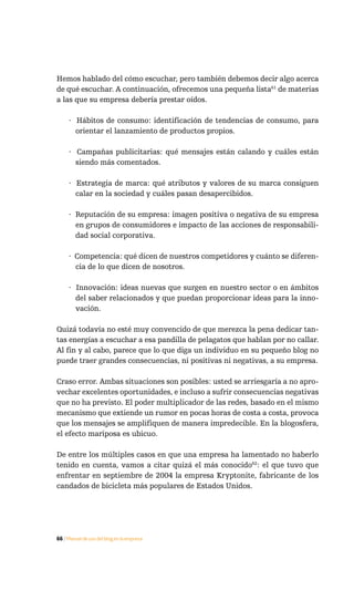 Hemos hablado del cómo escuchar, pero también debemos decir algo acerca
de qué escuchar. A continuación, ofrecemos una pequeña lista61 de materias
a las que su empresa debería prestar oídos.

     · Hábitos de consumo: identificación de tendencias de consumo, para
       orientar el lanzamiento de productos propios.

     · Campañas publicitarias: qué mensajes están calando y cuáles están
       siendo más comentados.

     · Estrategia de marca: qué atributos y valores de su marca consiguen
       calar en la sociedad y cuáles pasan desapercibidos.

     · Reputación de su empresa: imagen positiva o negativa de su empresa
       en grupos de consumidores e impacto de las acciones de responsabili-
       dad social corporativa.

     · Competencia: qué dicen de nuestros competidores y cuánto se diferen-
       cia de lo que dicen de nosotros.

     · Innovación: ideas nuevas que surgen en nuestro sector o en ámbitos
       del saber relacionados y que puedan proporcionar ideas para la inno-
       vación.

Quizá todavía no esté muy convencido de que merezca la pena dedicar tan-
tas energías a escuchar a esa pandilla de pelagatos que hablan por no callar.
Al fin y al cabo, parece que lo que diga un individuo en su pequeño blog no
puede traer grandes consecuencias, ni positivas ni negativas, a su empresa.

Craso error. Ambas situaciones son posibles: usted se arriesgaría a no apro-
vechar excelentes oportunidades, e incluso a sufrir consecuencias negativas
que no ha previsto. El poder multiplicador de las redes, basado en el mismo
mecanismo que extiende un rumor en pocas horas de costa a costa, provoca
que los mensajes se amplifiquen de manera impredecible. En la blogosfera,
el efecto mariposa es ubicuo.

De entre los múltiples casos en que una empresa ha lamentado no haberlo
tenido en cuenta, vamos a citar quizá el más conocido62: el que tuvo que
enfrentar en septiembre de 2004 la empresa Kryptonite, fabricante de los
candados de bicicleta más populares de Estados Unidos.




66 / Manual de uso del blog en la empresa
 