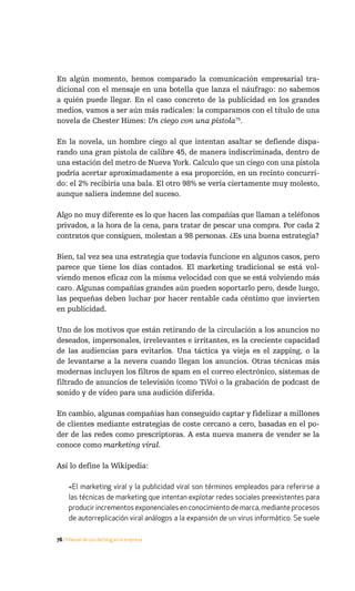 En algún momento, hemos comparado la comunicación empresarial tra-
dicional con el mensaje en una botella que lanza el náufrago: no sabemos
a quién puede llegar. En el caso concreto de la publicidad en los grandes
medios, vamos a ser aún más radicales: la comparamos con el título de una
novela de Chester Himes: Un ciego con una pistola75.

En la novela, un hombre ciego al que intentan asaltar se defiende dispa-
rando una gran pistola de calibre 45, de manera indiscriminada, dentro de
una estación del metro de Nueva York. Calculo que un ciego con una pistola
podría acertar aproximadamente a esa proporción, en un recinto concurri-
do: el 2% recibiría una bala. El otro 98% se vería ciertamente muy molesto,
aunque saliera indemne del suceso.

Algo no muy diferente es lo que hacen las compañías que llaman a teléfonos
privados, a la hora de la cena, para tratar de pescar una compra. Por cada 2
contratos que consiguen, molestan a 98 personas. ¿Es una buena estrategia?

Bien, tal vez sea una estrategia que todavía funcione en algunos casos, pero
parece que tiene los días contados. El marketing tradicional se está vol-
viendo menos eficaz con la misma velocidad con que se está volviendo más
caro. Algunas compañías grandes aún pueden soportarlo pero, desde luego,
las pequeñas deben luchar por hacer rentable cada céntimo que invierten
en publicidad.

Uno de los motivos que están retirando de la circulación a los anuncios no
deseados, impersonales, irrelevantes e irritantes, es la creciente capacidad
de las audiencias para evitarlos. Una táctica ya vieja es el zapping, o la
de levantarse a la nevera cuando llegan los anuncios. Otras técnicas más
modernas incluyen los filtros de spam en el correo electrónico, sistemas de
filtrado de anuncios de televisión (como TiVo) o la grabación de podcast de
sonido y de vídeo para una audición diferida.

En cambio, algunas compañías han conseguido captar y fidelizar a millones
de clientes mediante estrategias de coste cercano a cero, basadas en el po-
der de las redes como prescriptoras. A esta nueva manera de vender se la
conoce como marketing viral.

Así lo define la Wikipedia:

     «El marketing viral y la publicidad viral son términos empleados para referirse a
     las técnicas de marketing que intentan explotar redes sociales preexistentes para
     producir incrementos exponenciales en conocimiento de marca, mediante procesos
     de autorreplicación viral análogos a la expansión de un virus informático. Se suele

76 / Manual de uso del blog en la empresa
 