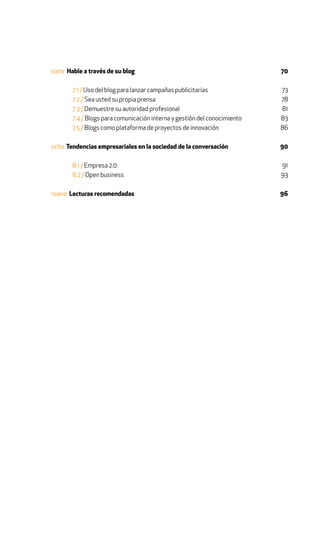 siete Hable a través de su blog                                           70

       7.1 / Uso del blog para lanzar campañas publicitarias              73
       7.2 / Sea usted su propia prensa                                   78
       7.3 / Demuestre su autoridad profesional                           81
       7.4 / Blogs para comunicación interna y gestión del conocimiento   83
       7.5 / Blogs como plataforma de proyectos de innovación             86

ocho Tendencias empresariales en la sociedad de la conversación           90

       8.1 / Empresa 2.0                                                  91
       8.2 / Open business                                                93

nueve Lecturas recomendadas                                               96
 