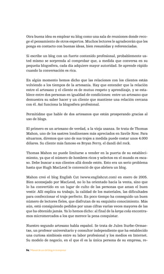 Otra buena idea es emplear su blog como una sala de reuniones donde reco-
ge el pensamiento de otros expertos. Muchos lectores le agradecerán que les
ponga en contacto con buenas ideas, bien resumidas y referenciadas.

Si escribe un blog con un fuerte contenido profesional, probablemente us-
ted mismo se sorprenda al comprobar que, a medida que conversa en su
pequeña blogosfera, cada día adquiere mayor autoridad. Se aprende rápido
cuando la conversación es rica.

En algún momento hemos dicho que las relaciones con los clientes están
volviendo a los tiempos de la artesanía. Hay que entender que la relación
entre el artesano y el cliente es de mutuo respeto y aprendizaje, y se esta-
blece entre dos personas en igualdad de condiciones: entre un artesano que
demuestra su saber hacer y un cliente que mantiene una relación cercana
con él. Así funciona la blogosfera profesional.

Permitidme que hable de dos artesanos que están prosperando gracias al
uso de blogs.

El primero es un artesano de verdad, a la vieja usanza. Se trata de Thomas
Mahon, uno de los sastres londinenses más apreciados en Savile Row. Para
situarnos, diremos que uno de sus trajes a medida puede costar unos 4.000
dólares. Su cliente más famoso es Bryan Ferry, el dandi del rock.

Thomas Mahon no puede limitarse a vender en la puerta de su estableci-
miento, ya que el número de hombres ricos y selectos en el mundo es esca-
so. Debe buscar a sus clientes allá donde estén. Esto era un serio problema
hasta que Hugh MacLeod le convenció de que abriera un blog.

Mahon creó el blog English Cut (www.englishcut.com) en enero de 2005.
Bien aconsejado por MacLeod, no lo ha orientado hacia la venta, sino que
lo ha convertido en un lugar de culto de las personas que aman el buen
vestir. Allí explica su trabajo, la calidad de los materiales, las dificultades
para confeccionar el traje perfecto. En poco tiempo ha conseguido un buen
número de lectores fieles, que disfrutan de su exquisito conocimiento. Más
aún, está consiguiendo pedidos por unas cifras varias veces mayores de las
que ha obtenido jamás. Ya lo hemos dicho: al final de la larga cola encontra-
mos micromercados a los que merece la pena conquistar.

Nuestro segundo artesano habla español. Se trata de Julen Iturbe-Ormae-
txe, un profesor universitario y consultor independiente que ha establecido
una curiosa simbiosis entre su labor profesional y los medios en Internet.
Su modelo de negocio, en el que él es la única persona de su empresa, re-

84 / Manual de uso del blog en la empresa
 