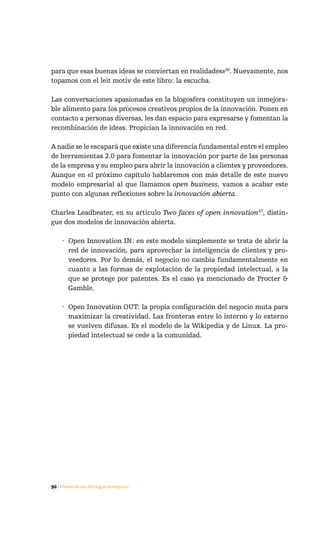para que esas buenas ideas se conviertan en realidades»86. Nuevamente, nos
topamos con el leit motiv de este libro: la escucha.

Las conversaciones apasionadas en la blogosfera constituyen un inmejora-
ble alimento para los procesos creativos propios de la innovación. Ponen en
contacto a personas diversas, les dan espacio para expresarse y fomentan la
recombinación de ideas. Propician la innovación en red.

A nadie se le escapará que existe una diferencia fundamental entre el empleo
de herramientas 2.0 para fomentar la innovación por parte de las personas
de la empresa y su empleo para abrir la innovación a clientes y proveedores.
Aunque en el próximo capítulo hablaremos con más detalle de este nuevo
modelo empresarial al que llamamos open business, vamos a acabar este
punto con algunas reflexiones sobre la innovación abierta.

Charles Leadbeater, en su artículo Two faces of open innovation87, distin-
gue dos modelos de innovación abierta.

     · Open Innovation IN: en este modelo simplemente se trata de abrir la
       red de innovación, para aprovechar la inteligencia de clientes y pro-
       veedores. Por lo demás, el negocio no cambia fundamentalmente en
       cuanto a las formas de explotación de la propiedad intelectual, a la
       que se protege por patentes. Es el caso ya mencionado de Procter &
       Gamble.

     · Open Innovation OUT: la propia configuración del negocio muta para
       maximizar la creatividad. Las fronteras entre lo interno y lo externo
       se vuelven difusas. Es el modelo de la Wikipedia y de Linux. La pro-
       piedad intelectual se cede a la comunidad.




90 / Manual de uso del blog en la empresa
 