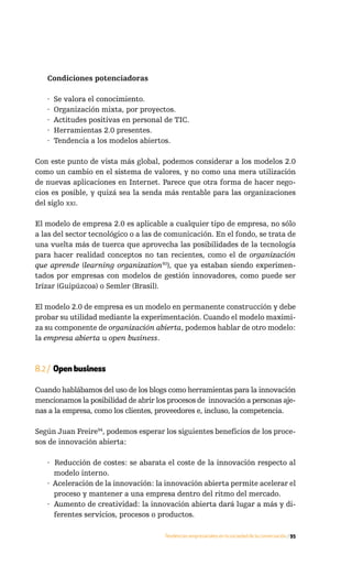 Condiciones potenciadoras

   ·   Se valora el conocimiento.
   ·   Organización mixta, por proyectos.
   ·   Actitudes positivas en personal de TIC.
   ·   Herramientas 2.0 presentes.
   ·   Tendencia a los modelos abiertos.

Con este punto de vista más global, podemos considerar a los modelos 2.0
como un cambio en el sistema de valores, y no como una mera utilización
de nuevas aplicaciones en Internet. Parece que otra forma de hacer nego-
cios es posible, y quizá sea la senda más rentable para las organizaciones
del siglo xxi.

El modelo de empresa 2.0 es aplicable a cualquier tipo de empresa, no sólo
a las del sector tecnológico o a las de comunicación. En el fondo, se trata de
una vuelta más de tuerca que aprovecha las posibilidades de la tecnología
para hacer realidad conceptos no tan recientes, como el de organización
que aprende (learning organization93), que ya estaban siendo experimen-
tados por empresas con modelos de gestión innovadores, como puede ser
Irízar (Guipúzcoa) o Semler (Brasil).

El modelo 2.0 de empresa es un modelo en permanente construcción y debe
probar su utilidad mediante la experimentación. Cuando el modelo maximi-
za su componente de organización abierta, podemos hablar de otro modelo:
la empresa abierta u open business.



8.2 / Open business

Cuando hablábamos del uso de los blogs como herramientas para la innovación
mencionamos la posibilidad de abrir los procesos de innovación a personas aje-
nas a la empresa, como los clientes, proveedores e, incluso, la competencia.

Según Juan Freire94, podemos esperar los siguientes beneficios de los proce-
sos de innovación abierta:

   · Reducción de costes: se abarata el coste de la innovación respecto al
     modelo interno.
   · Aceleración de la innovación: la innovación abierta permite acelerar el
     proceso y mantener a una empresa dentro del ritmo del mercado.
   · Aumento de creatividad: la innovación abierta dará lugar a más y di-
     ferentes servicios, procesos o productos.

                                      Tendencias empresariales en la sociedad de la conversación / 95
 