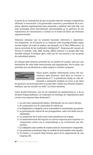 A partir de la constatación de que se pueden obtener ventajas competitivas
abriendo la innovación a los potenciales usuarios y proveedores de la em-
presa, algunas organizaciones han empezado a explorar aún más allá. Las
más avanzadas están descubriendo oportunidades en la apertura de sus
repositorios de conocimiento e incluso en el hecho de diluir las fronteras
organizacionales.

Debemos subrayar que no estamos haciendo referencia a experimen-
tos marginales. La economía en su conjunto está reconfigurándose según
nuevas reglas, tal como se explica, por ejemplo, en el libro Wikinomics: la
nueva economía de las multitudes inteligentes95. Empresas del tamaño de
Procter & Gamble, Lilly, IBM, Boeing, BMW, Amazon o la propia BBC han
decidido adoptar el enfoque open, cada una de una manera y con un grado
de radicalidad distinto.

El enfoque open business pretende ser un modelo de cambio, más que una
descripción de cómo debe estructurarse una organización. Por lo tanto, sus
premisas son movilizadoras y están sujetas a revisión constante.

                        Quien quiera ampliar información acerca del mo-
                        vimiento open business, hará bien en recurrir a
                        openbusiness.cc96, la plataforma donde se está de-
                        batiendo y asentando modelos en torno a las ideas
de apertura, servicios gratuitos y acceso libre. Existe una división hispano-
hablante, que ha iniciado un wiki97 con fines similares.

Julen Iturbe-Ormaetxe, uno de los miembros de openbusiness.cc y de su
división hispanohablante, ha redactado un decálogo de «Ingredientes para
cocinar una empresa Open Business»98:

    1. La red como organización básica: distribuida, sin un centro decisor.
    2. El compromiso con la comunidad de referencia.
    3. La disposición a compartir con la comunidad el conocimiento que genere.
    4. La participación radical de sus protagonistas, cada cual desde sus po-
       sibilidades.
    5. La aceptación de la web social como plataforma de trabajo.
    6. La desmembración del negocio en nuevos negocios para impulsar un
       compromiso activo con el emprendizaje y un crecimiento por dis-
       persión.
    7. La wikipedia como modelo de construcción de conocimiento compartido.
    8. Las personas contribuyen bajo un modelo de intercambio entre iguales.
    9. El cliente y el usuario final forman parte de la organización de una
       empresa OB.

96 / Manual de uso del blog en la empresa
 
