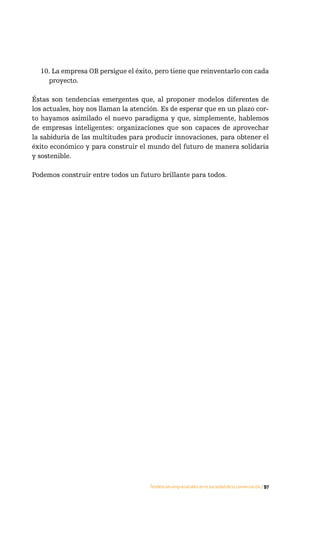 10. La empresa OB persigue el éxito, pero tiene que reinventarlo con cada
    proyecto.

Éstas son tendencias emergentes que, al proponer modelos diferentes de
los actuales, hoy nos llaman la atención. Es de esperar que en un plazo cor-
to hayamos asimilado el nuevo paradigma y que, simplemente, hablemos
de empresas inteligentes: organizaciones que son capaces de aprovechar
la sabiduría de las multitudes para producir innovaciones, para obtener el
éxito económico y para construir el mundo del futuro de manera solidaria
y sostenible.

Podemos construir entre todos un futuro brillante para todos.




                                     Tendencias empresariales en la sociedad de la conversación / 97
 