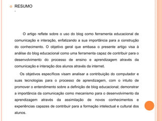  RESUMO
.
O artigo reflete sobre o uso do blog como ferramenta educacional de
comunicação e interação, enfatizando a sua importância para a construção
do conhecimento. O objetivo geral que embasa o presente artigo visa à
análise do blog educacional como uma ferramenta capaz de contribuir para o
desenvolvimento do processo de ensino e aprendizagem através da
comunicação e interação dos alunos através da internet.
Os objetivos específicos visam analisar a contribuição do computador e
suas tecnologias para o processo de aprendizagem, com o intuito de
promover o entendimento sobre a definição de blog educacional; demonstrar
a importância da comunicação como mecanismo para o desenvolvimento da
aprendizagem através da assimilação de novos conhecimentos e
experiências capazes de contribuir para a formação intelectual e cultural dos
alunos.
 