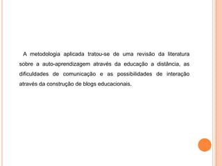 A metodologia aplicada tratou-se de uma revisão da literatura
sobre a auto-aprendizagem através da educação a distância, as
dificuldades de comunicação e as possibilidades de interação
através da construção de blogs educacionais.
 