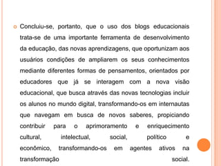  Concluiu-se, portanto, que o uso dos blogs educacionais
trata-se de uma importante ferramenta de desenvolvimento
da educação, das novas aprendizagens, que oportunizam aos
usuários condições de ampliarem os seus conhecimentos
mediante diferentes formas de pensamentos, orientados por
educadores que já se interagem com a nova visão
educacional, que busca através das novas tecnologias incluir
os alunos no mundo digital, transformando-os em internautas
que navegam em busca de novos saberes, propiciando
contribuir para o aprimoramento e enriquecimento
cultural, intelectual, social, político e
econômico, transformando-os em agentes ativos na
transformação social.
 