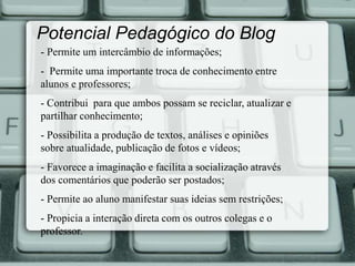 Potencial Pedagógico do Blog 
- Permite um intercâmbio de informações; 
- Permite uma importante troca de conhecimento entre 
alunos e professores; 
- Contribui para que ambos possam se reciclar, atualizar e 
partilhar conhecimento; 
- Possibilita a produção de textos, análises e opiniões 
sobre atualidade, publicação de fotos e vídeos; 
- Favorece a imaginação e facilita a socialização através 
dos comentários que poderão ser postados; 
- Permite ao aluno manifestar suas ideias sem restrições; 
- Propicia a interação direta com os outros colegas e o 
professor. 
 