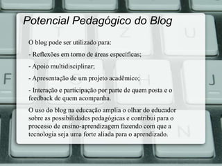 Potencial Pedagógico do Blog 
O blog pode ser utilizado para: 
- Reflexões em torno de áreas específicas; 
- Apoio multidisciplinar; 
- Apresentação de um projeto acadêmico; 
- Interação e participação por parte de quem posta e o 
feedback de quem acompanha. 
O uso do blog na educação amplia o olhar do educador 
sobre as possibilidades pedagógicas e contribui para o 
processo de ensino-aprendizagem fazendo com que a 
tecnologia seja uma forte aliada para o aprendizado. 
 