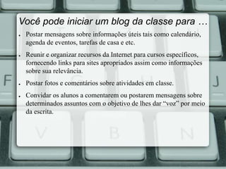 Você pode iniciar um blog da classe para … 
● Postar mensagens sobre informações úteis tais como calendário, 
agenda de eventos, tarefas de casa e etc. 
● Reunir e organizar recursos da Internet para cursos específicos, 
fornecendo links para sites apropriados assim como informações 
sobre sua relevância. 
● Postar fotos e comentários sobre atividades em classe. 
● Convidar os alunos a comentarem ou postarem mensagens sobre 
determinados assuntos com o objetivo de lhes dar “voz” por meio 
da escrita. 
 