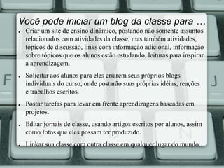 Você pode iniciar um blog da classe para … 
● Criar um site de ensino dinâmico, postando não somente assuntos 
relacionados com atividades da classe, mas também atividades, 
tópicos de discussão, links com informação adicional, informação 
sobre tópicos que os alunos estão estudando, leituras para inspirar 
a aprendizagem. 
● Solicitar aos alunos para eles criarem seus próprios blogs 
individuais do curso, onde postarão suas próprias idéias, reações 
e trabalhos escritos. 
● Postar tarefas para levar em frente aprendizagens baseadas em 
projetos. 
● Editar jornais de classe, usando artigos escritos por alunos, assim 
como fotos que eles possam ter produzido. 
● Linkar sua classe com outra classe em qualquer lugar do mundo. 
 